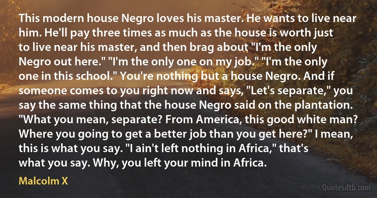 This modern house Negro loves his master. He wants to live near him. He'll pay three times as much as the house is worth just to live near his master, and then brag about "I'm the only Negro out here." "I'm the only one on my job." "I'm the only one in this school." You're nothing but a house Negro. And if someone comes to you right now and says, "Let's separate," you say the same thing that the house Negro said on the plantation. "What you mean, separate? From America, this good white man? Where you going to get a better job than you get here?" I mean, this is what you say. "I ain't left nothing in Africa," that's what you say. Why, you left your mind in Africa. (Malcolm X)