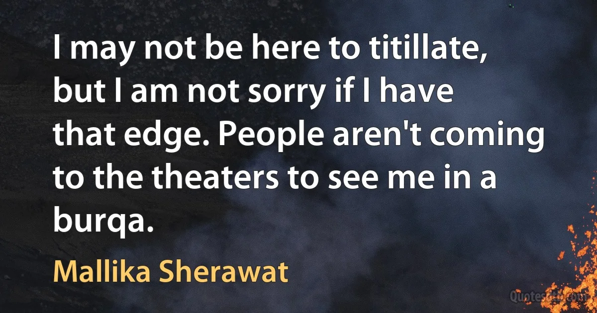 I may not be here to titillate, but I am not sorry if I have that edge. People aren't coming to the theaters to see me in a burqa. (Mallika Sherawat)