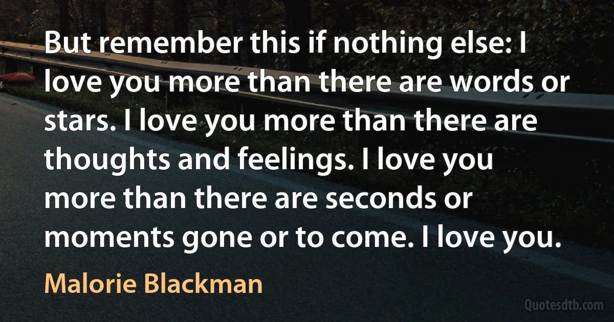 But remember this if nothing else: I love you more than there are words or stars. I love you more than there are thoughts and feelings. I love you more than there are seconds or moments gone or to come. I love you. (Malorie Blackman)