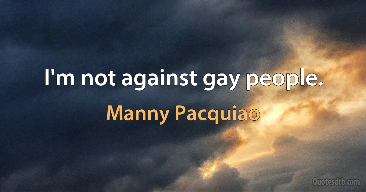 I'm not against gay people. (Manny Pacquiao)