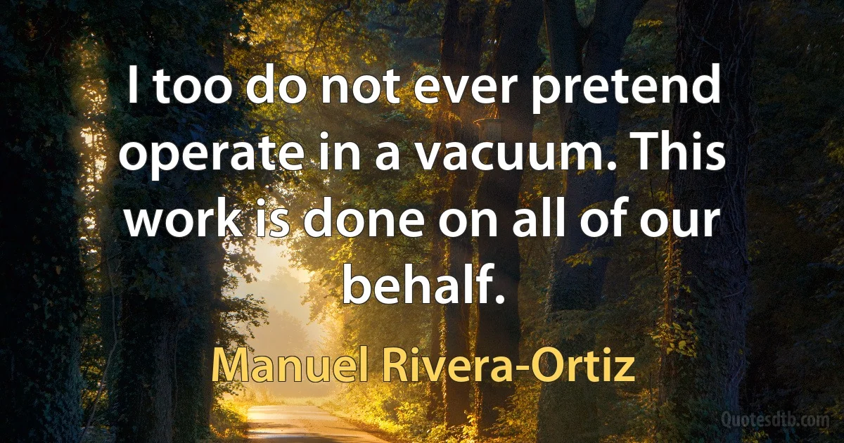 I too do not ever pretend operate in a vacuum. This work is done on all of our behalf. (Manuel Rivera-Ortiz)