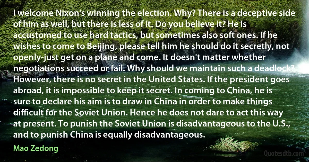 I welcome Nixon's winning the election. Why? There is a deceptive side of him as well, but there is less of it. Do you believe it? He is accustomed to use hard tactics, but sometimes also soft ones. If he wishes to come to Beijing, please tell him he should do it secretly, not openly-just get on a plane and come. It doesn't matter whether negotiations succeed or fail. Why should we maintain such a deadlock? However, there is no secret in the United States. If the president goes abroad, it is impossible to keep it secret. In coming to China, he is sure to declare his aim is to draw in China in order to make things difficult for the Soviet Union. Hence he does not dare to act this way at present. To punish the Soviet Union is disadvantageous to the U.S., and to punish China is equally disadvantageous. (Mao Zedong)