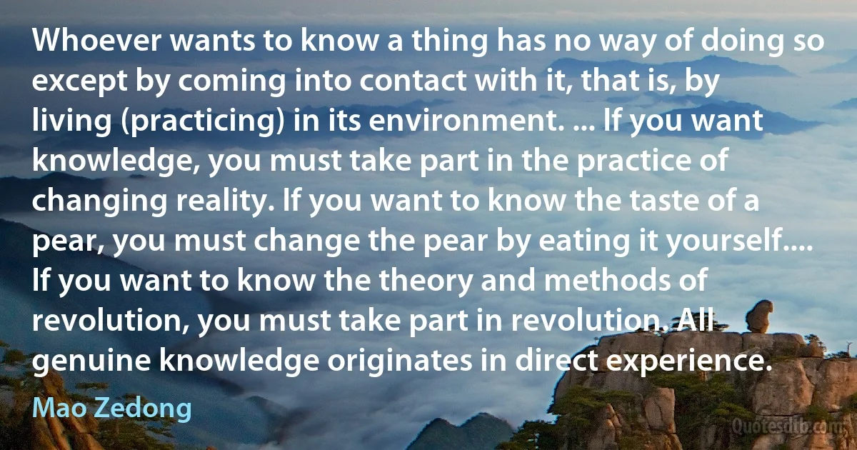 Whoever wants to know a thing has no way of doing so except by coming into contact with it, that is, by living (practicing) in its environment. ... If you want knowledge, you must take part in the practice of changing reality. If you want to know the taste of a pear, you must change the pear by eating it yourself.... If you want to know the theory and methods of revolution, you must take part in revolution. All genuine knowledge originates in direct experience. (Mao Zedong)