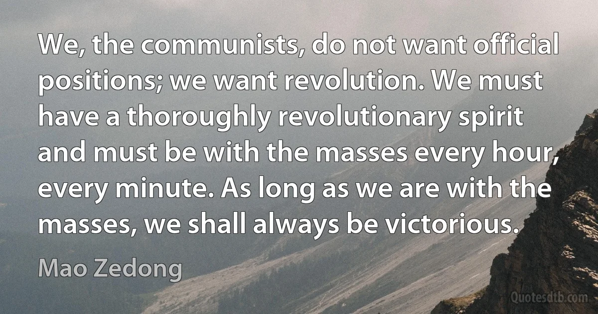 We, the communists, do not want official positions; we want revolution. We must have a thoroughly revolutionary spirit and must be with the masses every hour, every minute. As long as we are with the masses, we shall always be victorious. (Mao Zedong)