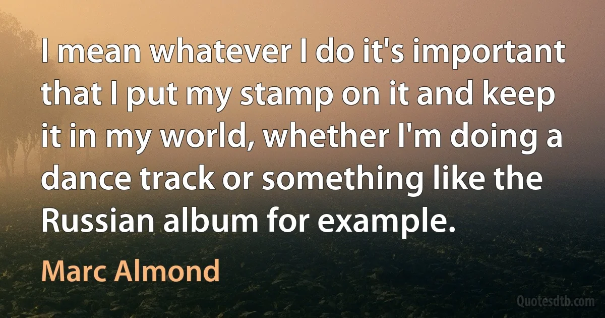 I mean whatever I do it's important that I put my stamp on it and keep it in my world, whether I'm doing a dance track or something like the Russian album for example. (Marc Almond)