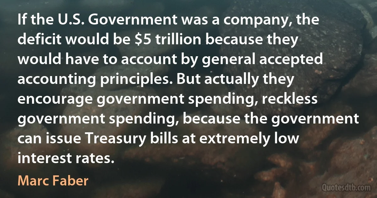 If the U.S. Government was a company, the deficit would be $5 trillion because they would have to account by general accepted accounting principles. But actually they encourage government spending, reckless government spending, because the government can issue Treasury bills at extremely low interest rates. (Marc Faber)