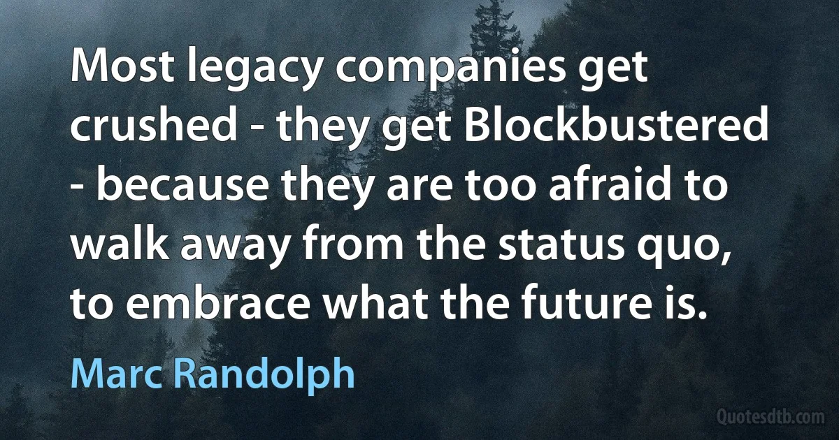 Most legacy companies get crushed - they get Blockbustered - because they are too afraid to walk away from the status quo, to embrace what the future is. (Marc Randolph)