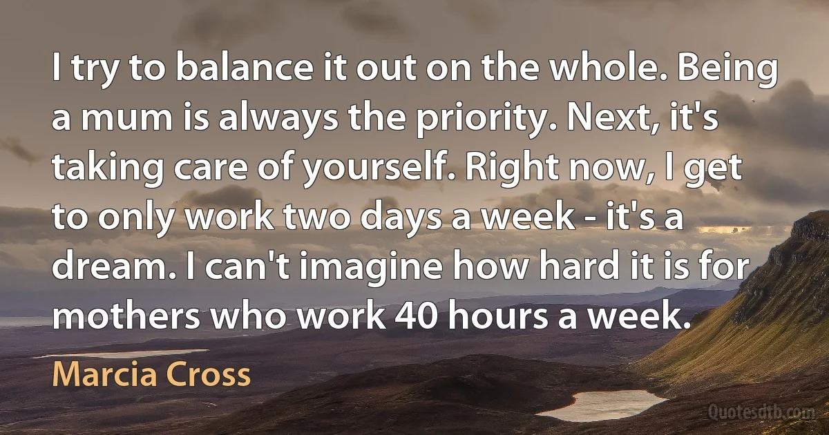 I try to balance it out on the whole. Being a mum is always the priority. Next, it's taking care of yourself. Right now, I get to only work two days a week - it's a dream. I can't imagine how hard it is for mothers who work 40 hours a week. (Marcia Cross)