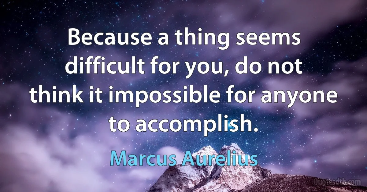 Because a thing seems difficult for you, do not think it impossible for anyone to accomplish. (Marcus Aurelius)