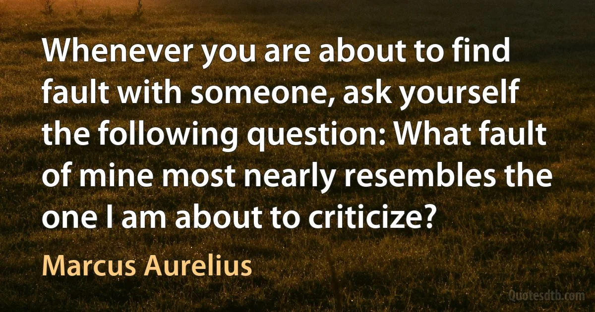 Whenever you are about to find fault with someone, ask yourself the following question: What fault of mine most nearly resembles the one I am about to criticize? (Marcus Aurelius)