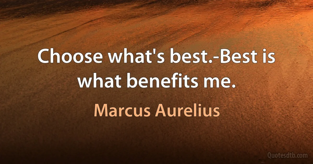 Choose what's best.-Best is what benefits me. (Marcus Aurelius)