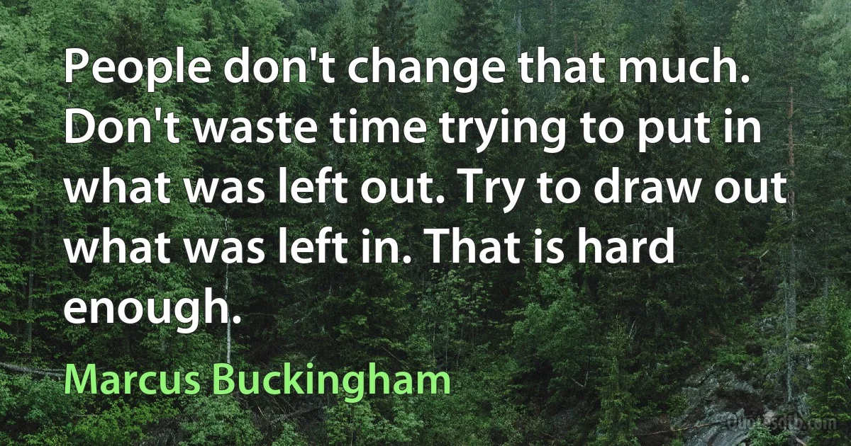 People don't change that much. Don't waste time trying to put in what was left out. Try to draw out what was left in. That is hard enough. (Marcus Buckingham)