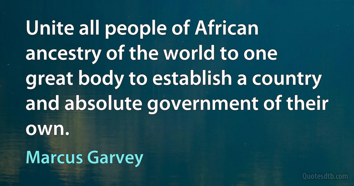 Unite all people of African ancestry of the world to one great body to establish a country and absolute government of their own. (Marcus Garvey)