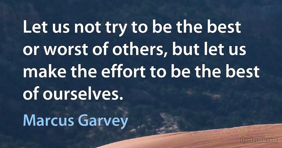 Let us not try to be the best or worst of others, but let us make the effort to be the best of ourselves. (Marcus Garvey)