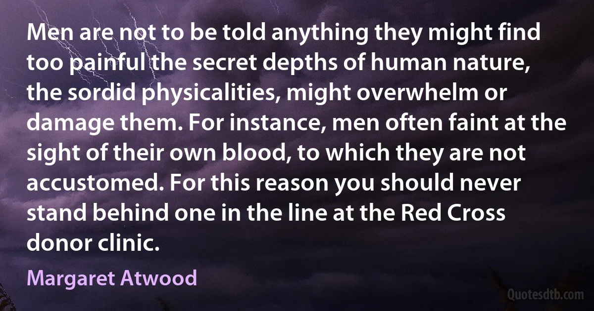 Men are not to be told anything they might find too painful the secret depths of human nature, the sordid physicalities, might overwhelm or damage them. For instance, men often faint at the sight of their own blood, to which they are not accustomed. For this reason you should never stand behind one in the line at the Red Cross donor clinic. (Margaret Atwood)