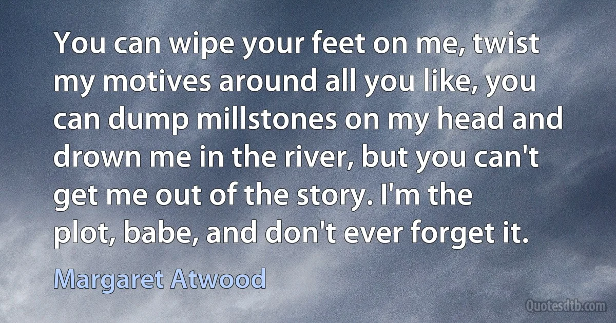 You can wipe your feet on me, twist my motives around all you like, you can dump millstones on my head and drown me in the river, but you can't get me out of the story. I'm the plot, babe, and don't ever forget it. (Margaret Atwood)