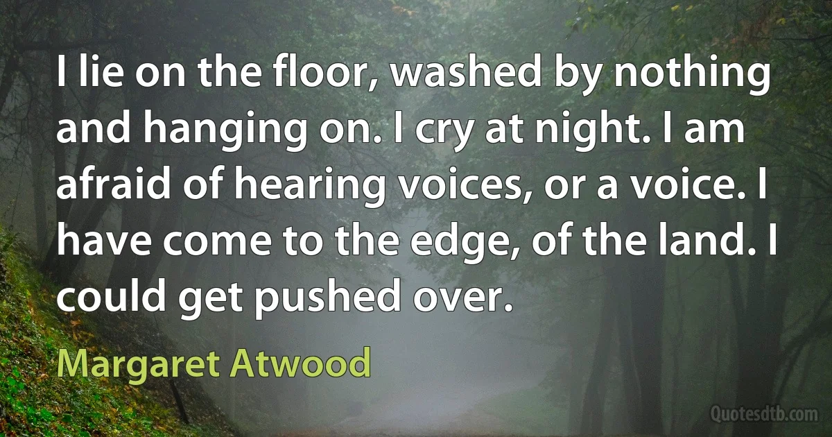 I lie on the floor, washed by nothing and hanging on. I cry at night. I am afraid of hearing voices, or a voice. I have come to the edge, of the land. I could get pushed over. (Margaret Atwood)