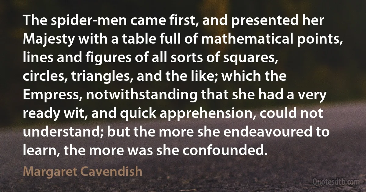 The spider-men came first, and presented her Majesty with a table full of mathematical points, lines and figures of all sorts of squares, circles, triangles, and the like; which the Empress, notwithstanding that she had a very ready wit, and quick apprehension, could not understand; but the more she endeavoured to learn, the more was she confounded. (Margaret Cavendish)