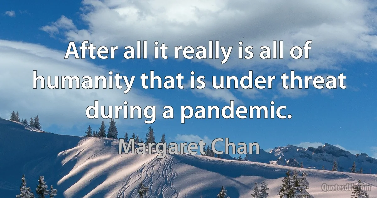 After all it really is all of humanity that is under threat during a pandemic. (Margaret Chan)