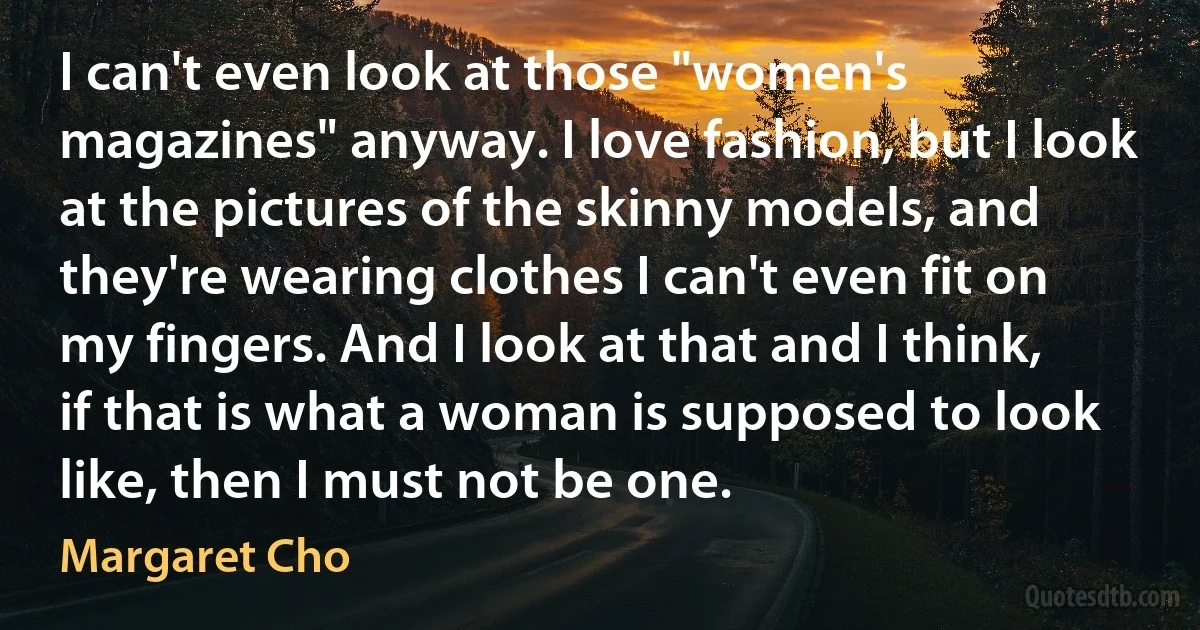 I can't even look at those "women's magazines" anyway. I love fashion, but I look at the pictures of the skinny models, and they're wearing clothes I can't even fit on my fingers. And I look at that and I think, if that is what a woman is supposed to look like, then I must not be one. (Margaret Cho)