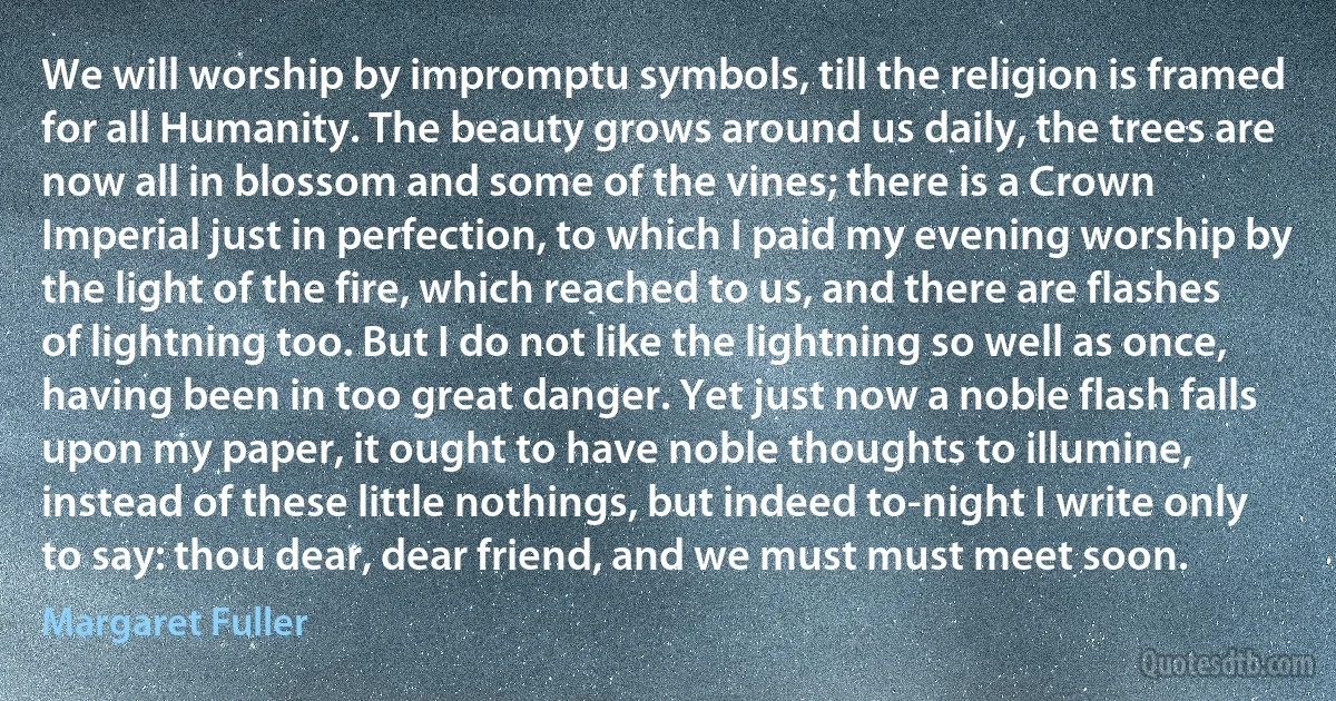 We will worship by impromptu symbols, till the religion is framed for all Humanity. The beauty grows around us daily, the trees are now all in blossom and some of the vines; there is a Crown Imperial just in perfection, to which I paid my evening worship by the light of the fire, which reached to us, and there are flashes of lightning too. But I do not like the lightning so well as once, having been in too great danger. Yet just now a noble flash falls upon my paper, it ought to have noble thoughts to illumine, instead of these little nothings, but indeed to-night I write only to say: thou dear, dear friend, and we must must meet soon. (Margaret Fuller)