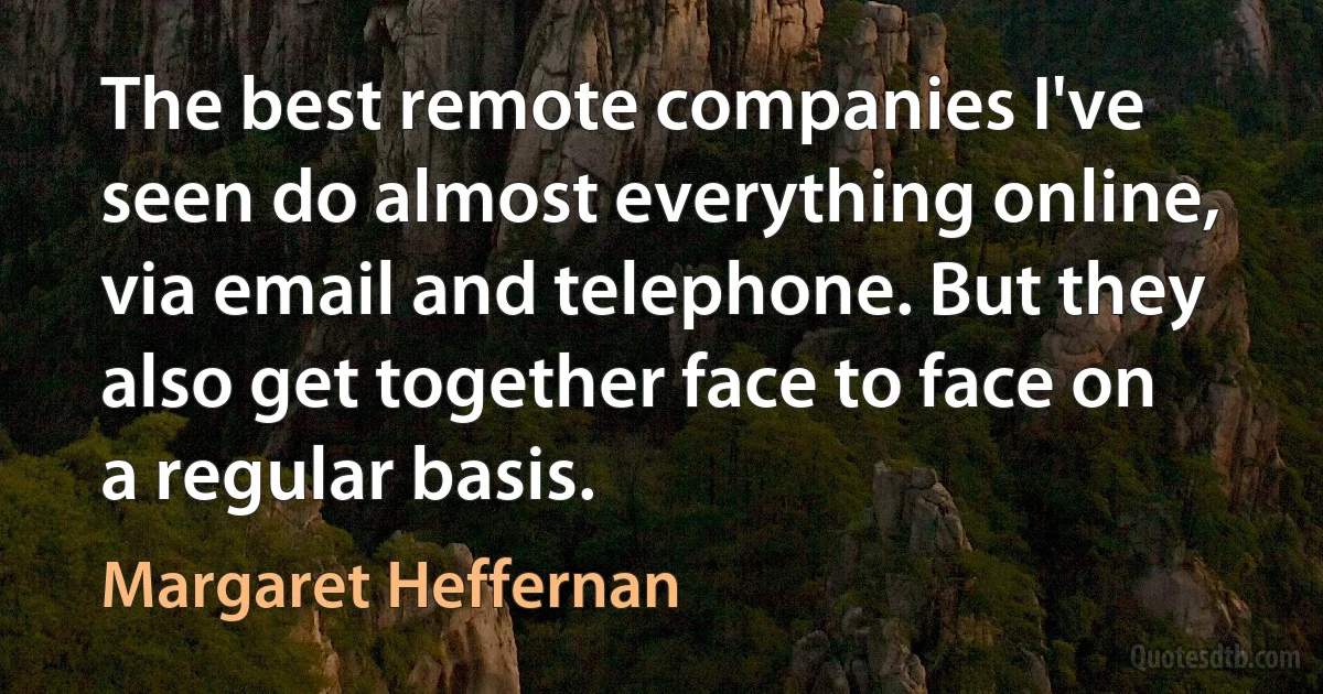 The best remote companies I've seen do almost everything online, via email and telephone. But they also get together face to face on a regular basis. (Margaret Heffernan)