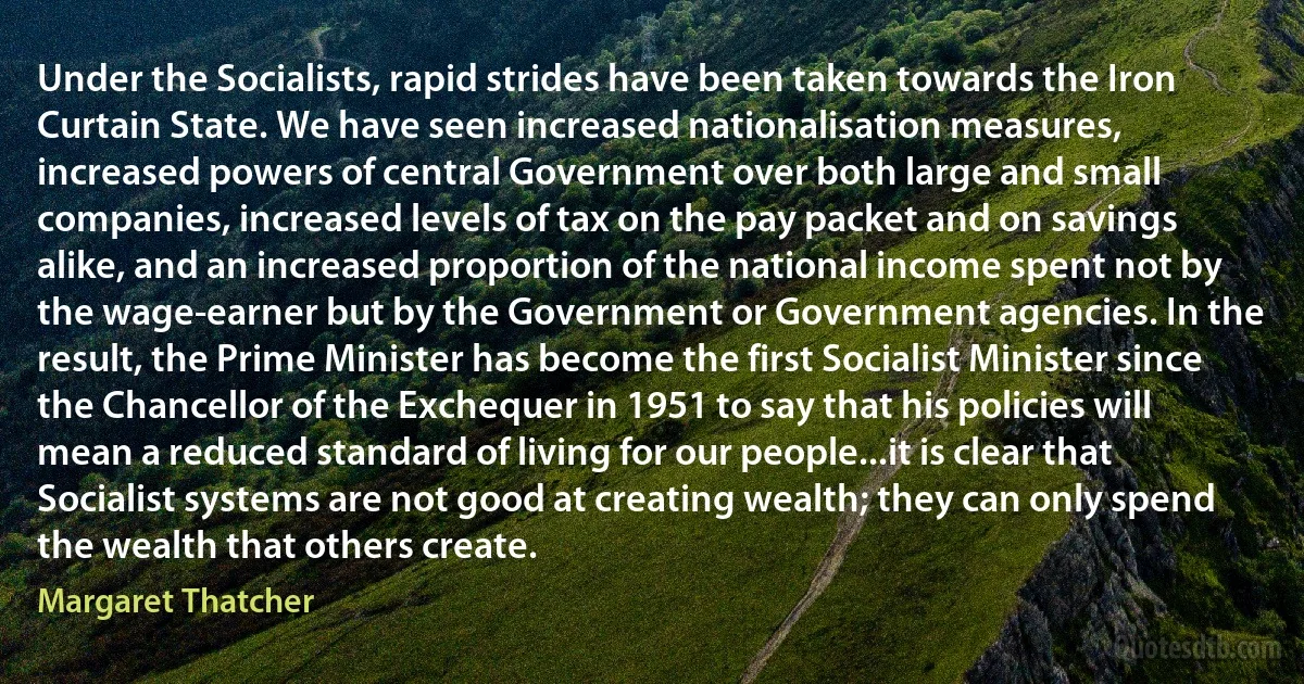 Under the Socialists, rapid strides have been taken towards the Iron Curtain State. We have seen increased nationalisation measures, increased powers of central Government over both large and small companies, increased levels of tax on the pay packet and on savings alike, and an increased proportion of the national income spent not by the wage-earner but by the Government or Government agencies. In the result, the Prime Minister has become the first Socialist Minister since the Chancellor of the Exchequer in 1951 to say that his policies will mean a reduced standard of living for our people...it is clear that Socialist systems are not good at creating wealth; they can only spend the wealth that others create. (Margaret Thatcher)