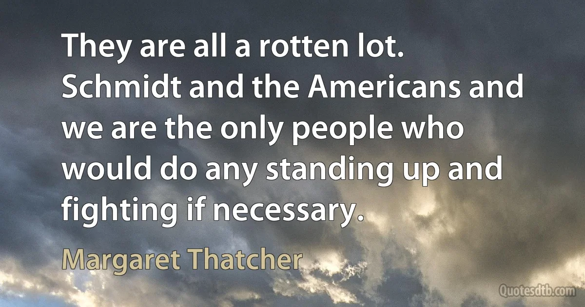 They are all a rotten lot. Schmidt and the Americans and we are the only people who would do any standing up and fighting if necessary. (Margaret Thatcher)