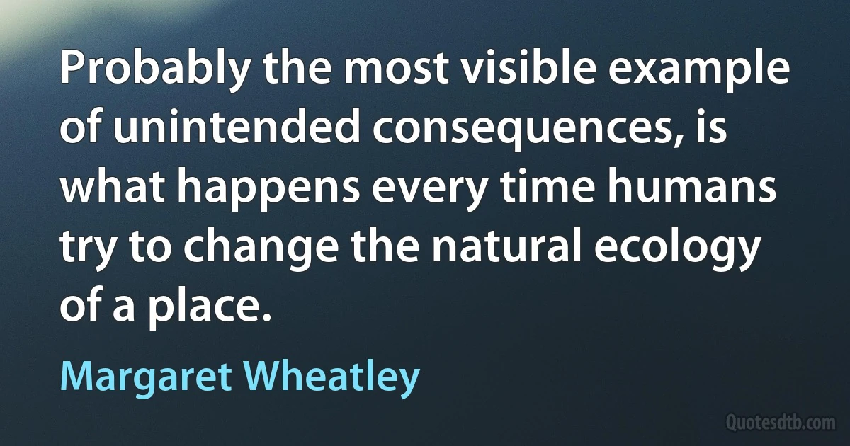 Probably the most visible example of unintended consequences, is what happens every time humans try to change the natural ecology of a place. (Margaret Wheatley)