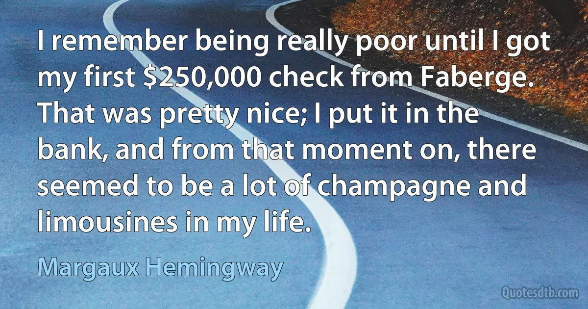 I remember being really poor until I got my first $250,000 check from Faberge. That was pretty nice; I put it in the bank, and from that moment on, there seemed to be a lot of champagne and limousines in my life. (Margaux Hemingway)