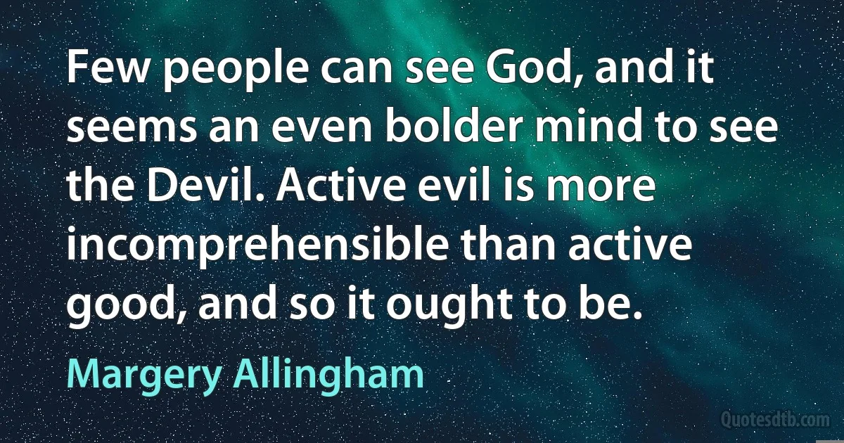 Few people can see God, and it seems an even bolder mind to see the Devil. Active evil is more incomprehensible than active good, and so it ought to be. (Margery Allingham)