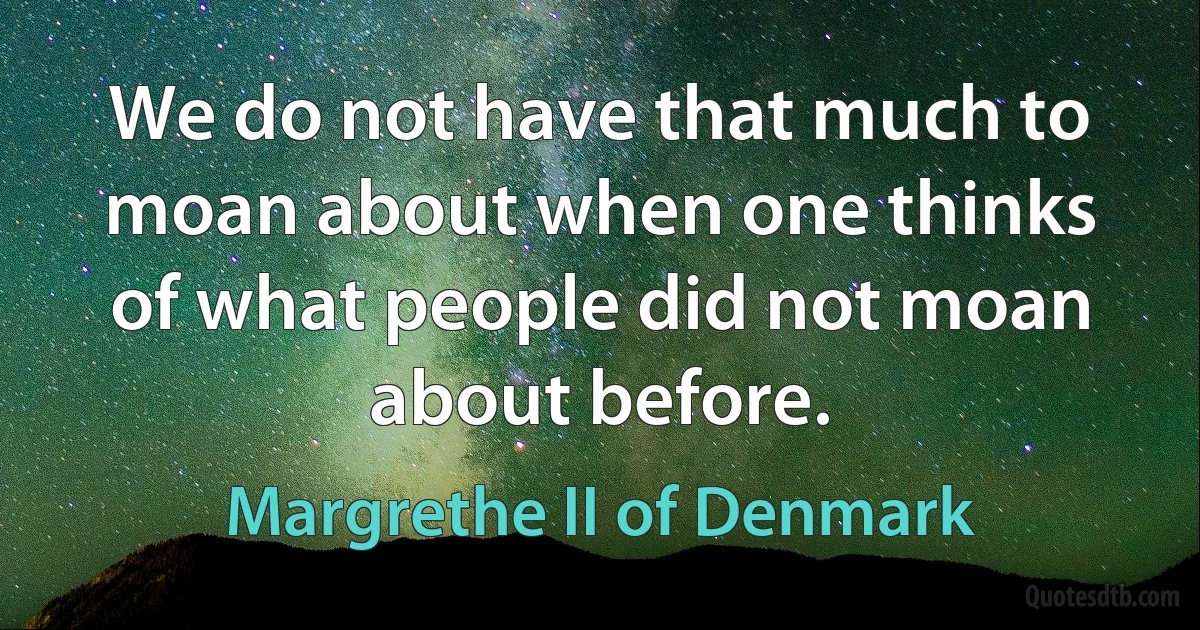 We do not have that much to moan about when one thinks of what people did not moan about before. (Margrethe II of Denmark)