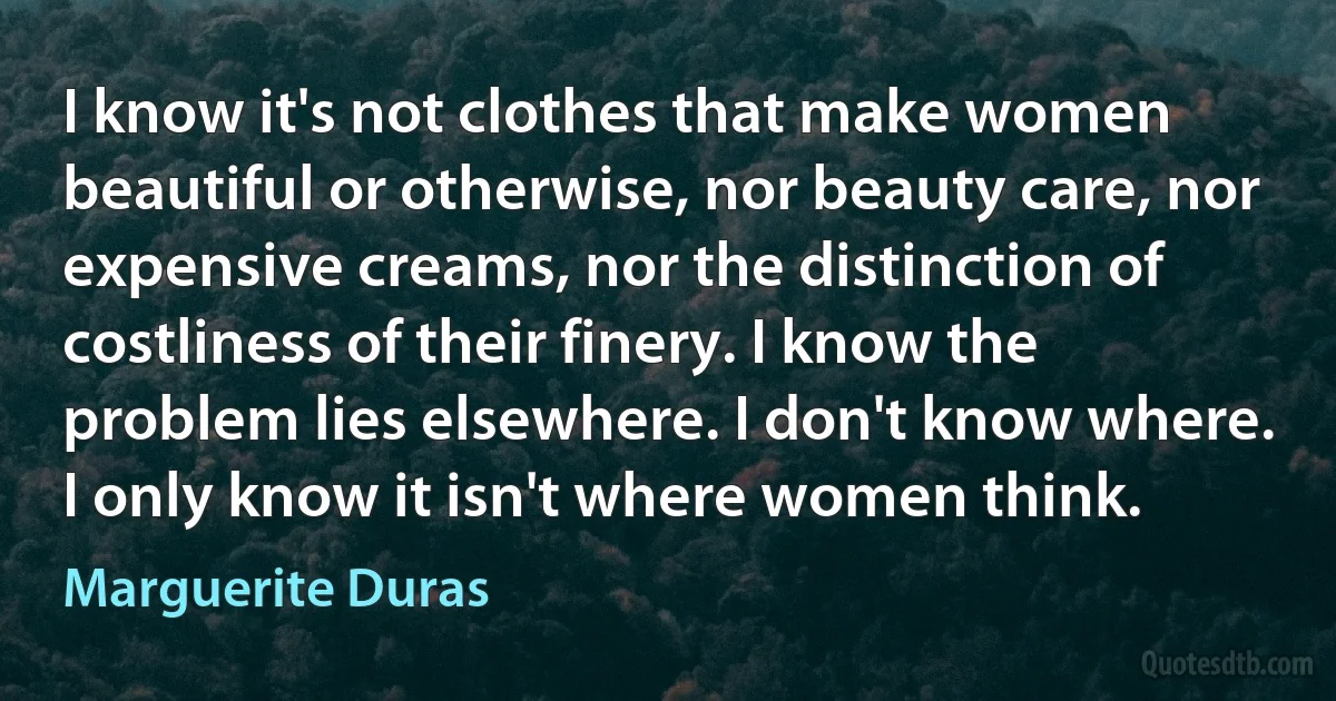 I know it's not clothes that make women beautiful or otherwise, nor beauty care, nor expensive creams, nor the distinction of costliness of their finery. I know the problem lies elsewhere. I don't know where. I only know it isn't where women think. (Marguerite Duras)