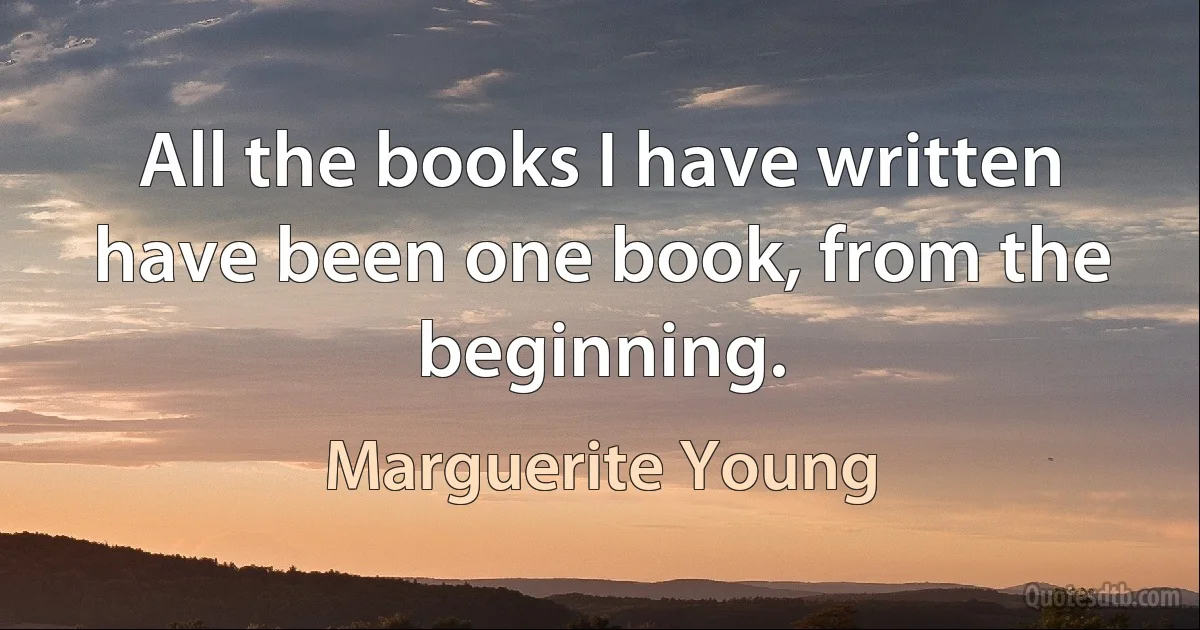 All the books I have written have been one book, from the beginning. (Marguerite Young)