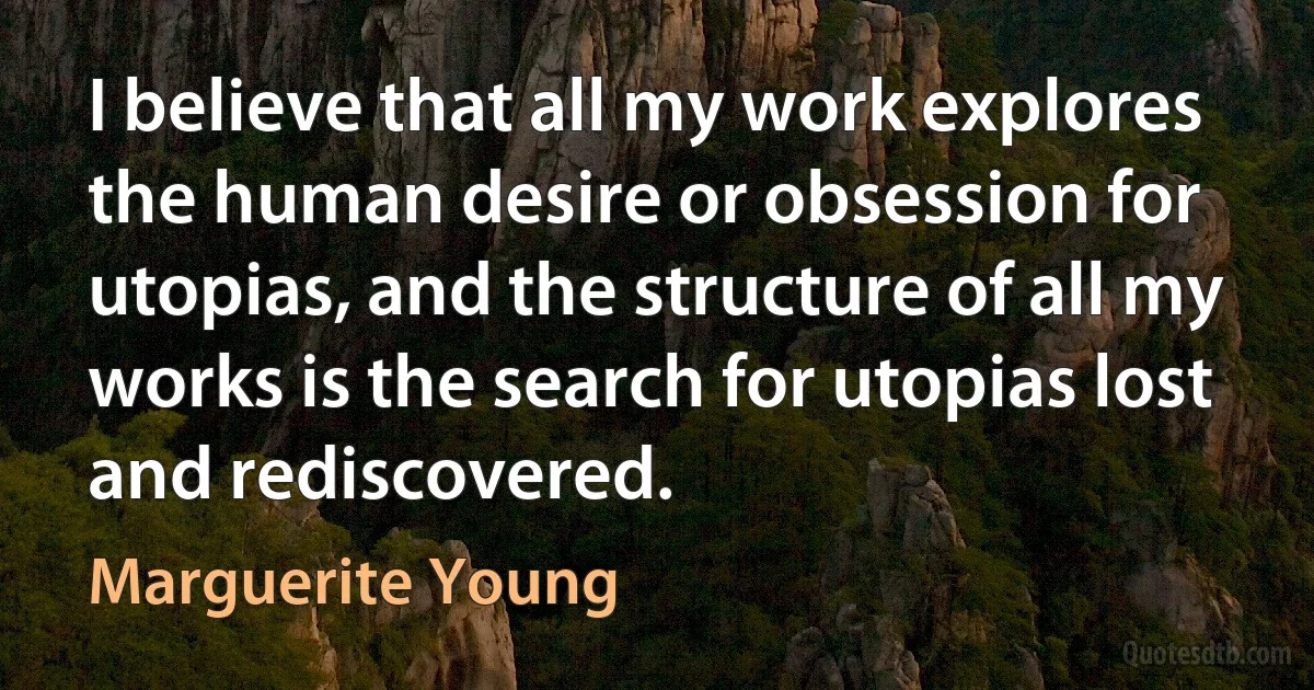 I believe that all my work explores the human desire or obsession for utopias, and the structure of all my works is the search for utopias lost and rediscovered. (Marguerite Young)