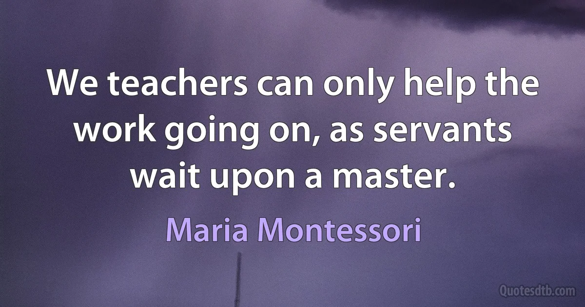 We teachers can only help the work going on, as servants wait upon a master. (Maria Montessori)