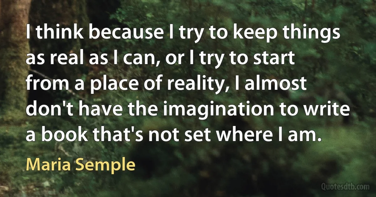 I think because I try to keep things as real as I can, or I try to start from a place of reality, I almost don't have the imagination to write a book that's not set where I am. (Maria Semple)