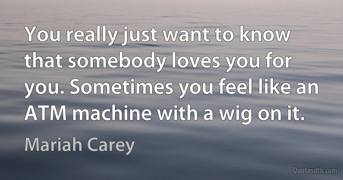 You really just want to know that somebody loves you for you. Sometimes you feel like an ATM machine with a wig on it. (Mariah Carey)