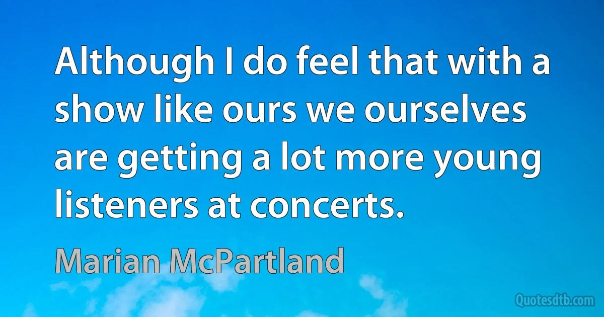 Although I do feel that with a show like ours we ourselves are getting a lot more young listeners at concerts. (Marian McPartland)