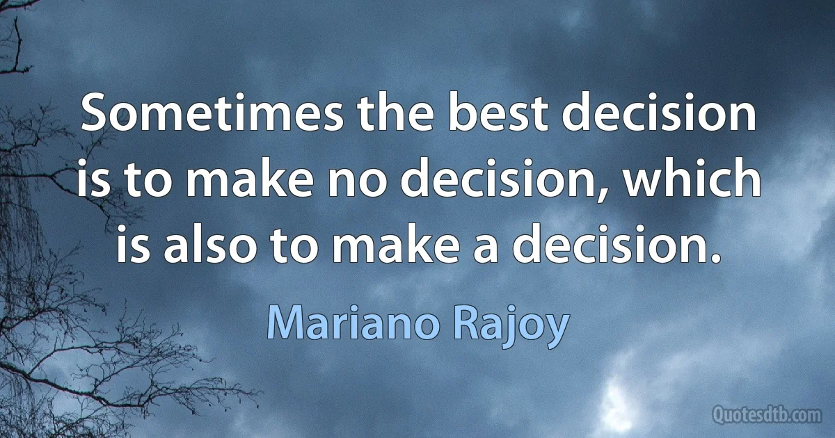 Sometimes the best decision is to make no decision, which is also to make a decision. (Mariano Rajoy)