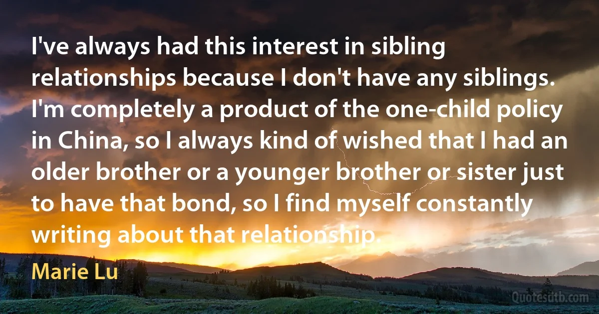 I've always had this interest in sibling relationships because I don't have any siblings. I'm completely a product of the one-child policy in China, so I always kind of wished that I had an older brother or a younger brother or sister just to have that bond, so I find myself constantly writing about that relationship. (Marie Lu)