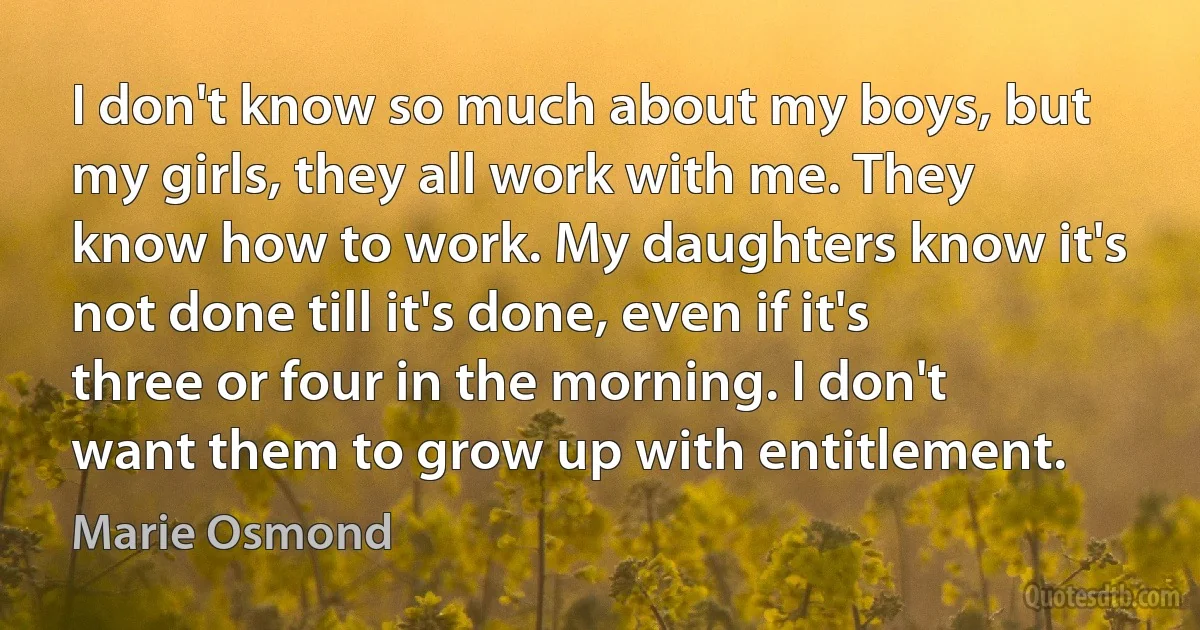 I don't know so much about my boys, but my girls, they all work with me. They know how to work. My daughters know it's not done till it's done, even if it's three or four in the morning. I don't want them to grow up with entitlement. (Marie Osmond)