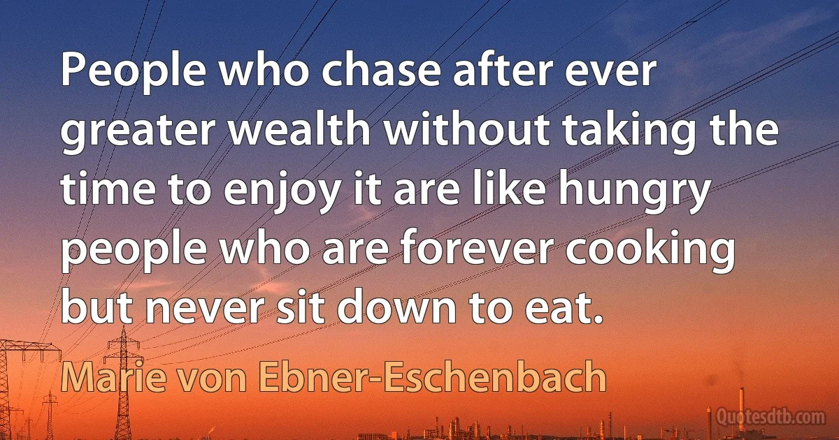 People who chase after ever greater wealth without taking the time to enjoy it are like hungry people who are forever cooking but never sit down to eat. (Marie von Ebner-Eschenbach)