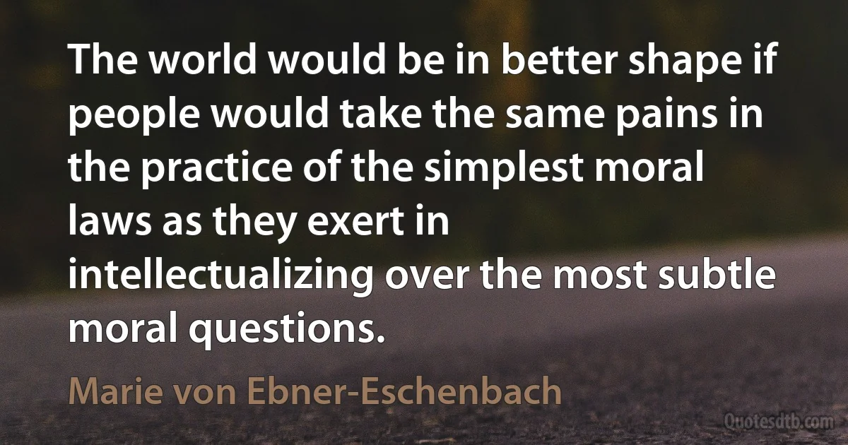 The world would be in better shape if people would take the same pains in the practice of the simplest moral laws as they exert in intellectualizing over the most subtle moral questions. (Marie von Ebner-Eschenbach)