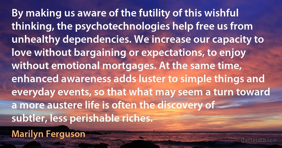 By making us aware of the futility of this wishful thinking, the psychotechnologies help free us from unhealthy dependencies. We increase our capacity to love without bargaining or expectations, to enjoy without emotional mortgages. At the same time, enhanced awareness adds luster to simple things and everyday events, so that what may seem a turn toward a more austere life is often the discovery of subtler, less perishable riches. (Marilyn Ferguson)