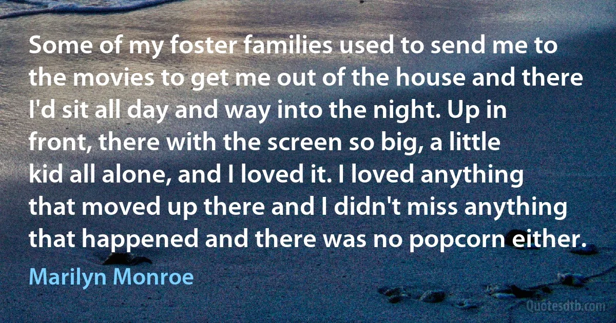 Some of my foster families used to send me to the movies to get me out of the house and there I'd sit all day and way into the night. Up in front, there with the screen so big, a little kid all alone, and I loved it. I loved anything that moved up there and I didn't miss anything that happened and there was no popcorn either. (Marilyn Monroe)