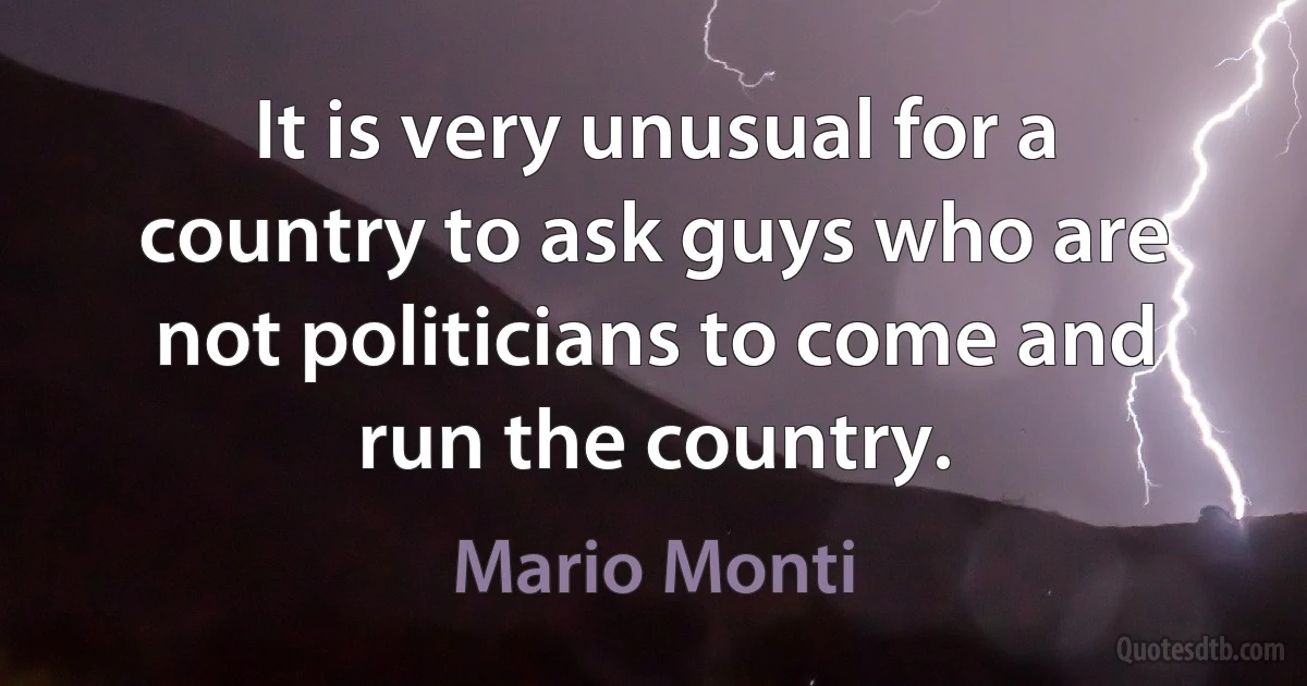 It is very unusual for a country to ask guys who are not politicians to come and run the country. (Mario Monti)