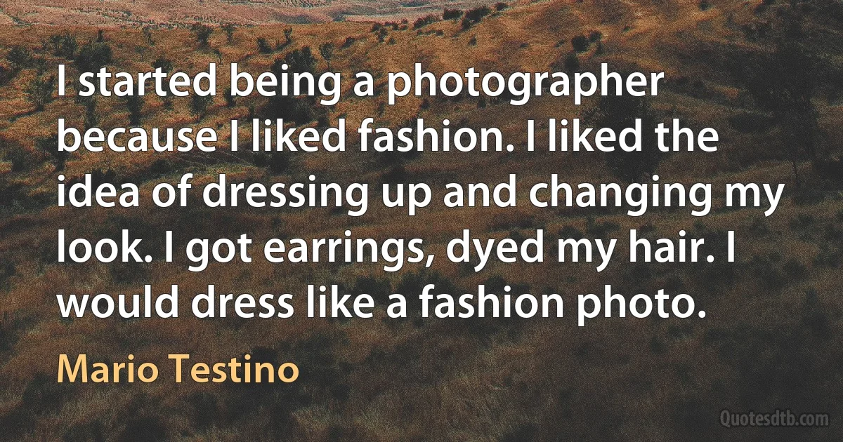 I started being a photographer because I liked fashion. I liked the idea of dressing up and changing my look. I got earrings, dyed my hair. I would dress like a fashion photo. (Mario Testino)