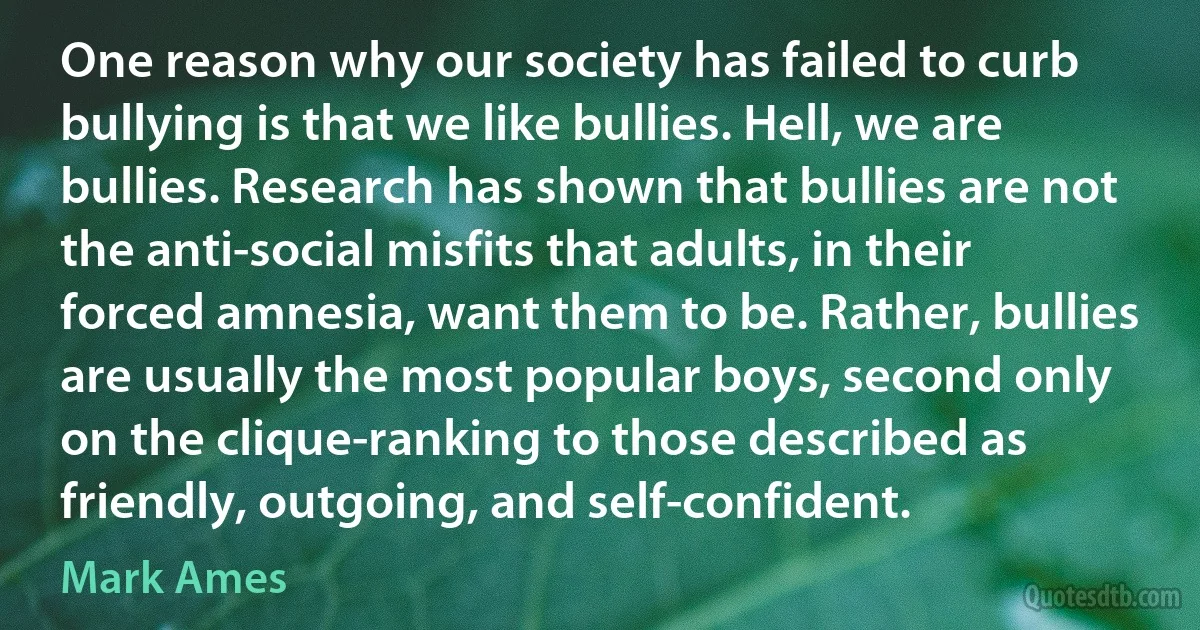 One reason why our society has failed to curb bullying is that we like bullies. Hell, we are bullies. Research has shown that bullies are not the anti-social misfits that adults, in their forced amnesia, want them to be. Rather, bullies are usually the most popular boys, second only on the clique-ranking to those described as friendly, outgoing, and self-confident. (Mark Ames)