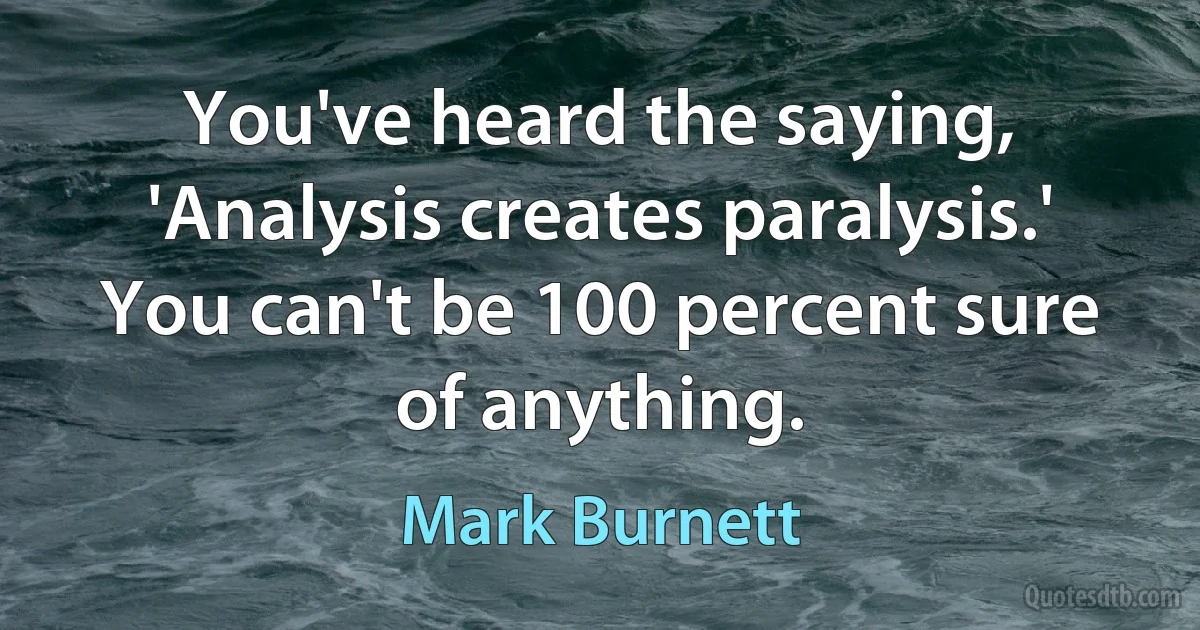 You've heard the saying, 'Analysis creates paralysis.' You can't be 100 percent sure of anything. (Mark Burnett)